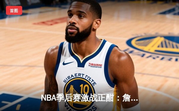 NBA季后赛激战正酣：詹姆斯三双逆转，湖人险胜勇士晋级西决